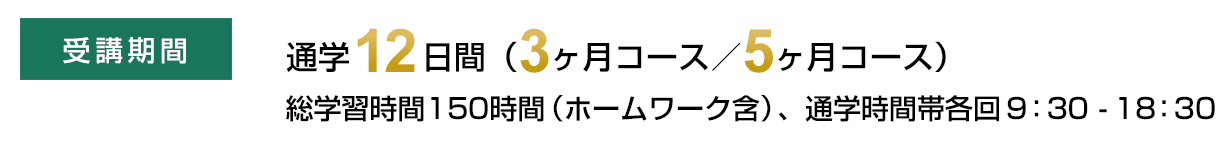 受講期間　通学12日間（3ヶ月コース／5ヶ月コース）総学習時間150時間（ホームワーク含）、通学時間帯各回9：30-18：30