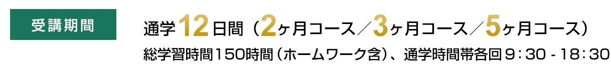 受講期間　通学12日間（2ヶ月コース／3ヶ月コース／5ヶ月コース）総学習時間150時間（ホームワーク含）、通学時間帯各回9：30-18：30