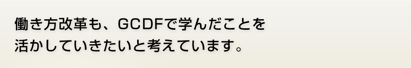 働き方改革も、GCDFで学んだことを活かしていきたいと考えています。